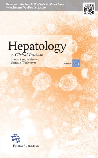 Mauss,Berg,Rockstroh,Sarrazin,WedemeyerHepatology2014FlyingPublisheR
Flying PublisheR
Hepatology is a rapidly developing area
of medicine. The exciting new treatment
options for viral hepatitis, advances in
liver transplantation and therapy of
hepatocellular carcinoma and new
insights into metabolic liver diseases are
just some highlights.
Hepatology — A clinical textbook
is an up-to-date source of information
for physicians, residents and advanced
medical students seeking a broader
understanding of liver disease.
www.flyingpublisher.com
ISBN 978-3-924774-912
Mauss, Berg, Rockstroh, Sarrazin, Wedemeyer
A Clinical Textbook
Hepatology2014
Free PDF
9 783924 774912 >
edition 2014
HepatologyA Clinical Textbook
Mauss, Berg, Rockstroh,
Sarrazin, Wedemeyer
Download the free PDF of this textbook from
www.HepatologyTextbook.com
Free PDF
 