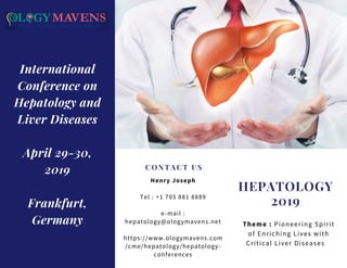 HEPATOLOGY
2019
Theme : Pioneering Spirit
of Enriching Lives with
Critical Liver Diseases   
CONTACT US
Henry Joseph
Tel : +1 705 881 8889
e-mail :
hepatology@ologymavens.net
https://www.ologymavens.com
/cme/hepatology/hepatology-
conferences
International
Conference on
Hepatology and
Liver Diseases
April 29-30,
2019
Frankfurt,
Germany
 