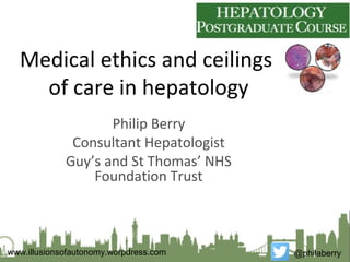 Medical ethics and ceilings
of care in hepatology
Philip Berry
Consultant Hepatologist
Guy’s and St Thomas’ NHS
Foundation Trust
@philaberrywww.illusionsofautonomy.worpdress.com
 