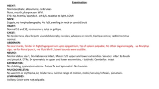 Examination:
HEENT:
Normocephalic, atraumatic, no bruises
Nose, mouth,pharynx,ears WNL
EYE: No Anemia/ Jaundice , VA:6/6, reactive to light, EOMI
NECK:
Supple, no lymphadenopathy, No JVD, swelling in neck or carotid bruit
HEART:
Normal S1 and S2, no murmurs, rubs or gallops.
CHEST:
No tenderness, clear breath sounds bilaterally, no rales, wheezes or ronchi, trachea central, tactile fremitus
normal.
ABDOMEN:
No scar marks, Tender in Right hypogastrium upto epigastrium, Tip of spleen palpable, No other organomegaly, -ve Murphys
sign, -ve for Renal punch, -ve fluid thrill , bowel sounds were audible.
NEURO:
Mental status: alert, Cranial nerves:Intact, Motor: 5/5 upper and lower extremities. Sensory: intact to touch
and pinprick. DTRs: 2+ symmetric in upper and lower extremities, - babinski. Cerebellar: Intact
EXTREMITIES:
No clubbing, cyanosis or edema. Pulses 2+ and symmetric. No tremors.
MUSCLOSKELETAL:
No warmth or erythema, no tenderness, normal range of motion, motor/sensory/reflexes, pulsations
LYMPHNODES:
Axillary, Groin were not palpable.
 