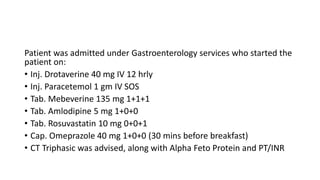 Patient was admitted under Gastroenterology services who started the
patient on:
• Inj. Drotaverine 40 mg IV 12 hrly
• Inj. Paracetemol 1 gm IV SOS
• Tab. Mebeverine 135 mg 1+1+1
• Tab. Amlodipine 5 mg 1+0+0
• Tab. Rosuvastatin 10 mg 0+0+1
• Cap. Omeprazole 40 mg 1+0+0 (30 mins before breakfast)
• CT Triphasic was advised, along with Alpha Feto Protein and PT/INR
 