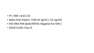• PT / INR: 13.6/1.33
• Alpha Feto Protein: 7199.14 ng/ml ( <15 ng/ml)
• HCV RNA PCR QUALITATIVE: Negative For SVR-1
• CHILD CLASS: Class A
 