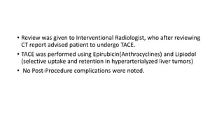 • Review was given to Interventional Radiologist, who after reviewing
CT report advised patient to undergo TACE.
• TACE was performed using Epirubicin(Anthracyclines) and Lipiodol
(selective uptake and retention in hyperarterialyzed liver tumors)
• No Post-Procedure complications were noted.
 
