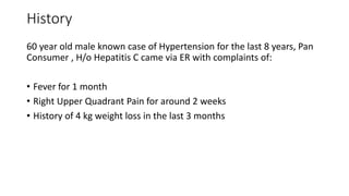History
60 year old male known case of Hypertension for the last 8 years, Pan
Consumer , H/o Hepatitis C came via ER with complaints of:
• Fever for 1 month
• Right Upper Quadrant Pain for around 2 weeks
• History of 4 kg weight loss in the last 3 months
 