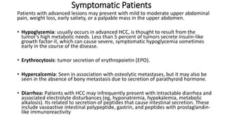 Symptomatic Patients
Patients with advanced lesions may present with mild to moderate upper abdominal
pain, weight loss, early satiety, or a palpable mass in the upper abdomen.
• Hypoglycemia: usually occurs in advanced HCC, is thought to result from the
tumor's high metabolic needs. Less than 5 percent of tumors secrete insulin-like
growth factor-II, which can cause severe, symptomatic hypoglycemia sometimes
early in the course of the disease.
• Erythrocytosis: tumor secretion of erythropoietin (EPO).
• Hypercalcemia: Seen in association with osteolytic metastases, but it may also be
seen in the absence of bony metastasis due to secretion of parathyroid hormone.
• Diarrhea: Patients with HCC may infrequently present with intractable diarrhea and
associated electrolyte disturbances (eg, hyponatremia, hypokalemia, metabolic
alkalosis). Its related to secretion of peptides that cause intestinal secretion. These
include vasoactive intestinal polypeptide, gastrin, and peptides with prostaglandin-
like immunoreactivity
 