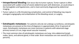 • Intraperitoneal bleeding: Can occur due to tumor rupture, Tumor rupture is often
associated with sudden onset of severe abdominal pain with distension, an acute drop in
the hemoglobin and hypotension, and is most commonly diagnosed by abdominal
imaging.
• Tumor rupture is a life-threatening complication, and control of bleeding may require
emergent angiography and embolization of the bleeding vessel, or surgery.
• Extrahepatic metastases: For patients who do not undergo surveillance, extrahepatic
metastases are present at the time of diagnosis in approximately 10 to 15 percent of
cases. Extrahepatic metastases are more common in patients with advanced stage
primary tumors (>5 cm, large vessel vascular invasion).
• The most common sites of extrahepatic metastases are lung, intra-abdominal lymph
nodes, bone, and adrenal gland, in that order. Brain metastases are rare overall (0.2 to 2
percent).
 