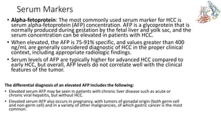 Serum Markers
• Alpha-fetoprotein: The most commonly used serum marker for HCC is
serum alpha-fetoprotein (AFP) concentration. AFP is a glycoprotein that is
normally produced during gestation by the fetal liver and yolk sac, and the
serum concentration can be elevated in patients with HCC.
• When elevated, the AFP is 75-91% specific, and values greater than 400
ng/mL are generally considered diagnostic of HCC in the proper clinical
context, including appropriate radiologic findings.
• Serum levels of AFP are typically higher for advanced HCC compared to
early HCC, but overall, AFP levels do not correlate well with the clinical
features of the tumor.
The differential diagnosis of an elevated AFP includes the following:
• Elevated serum AFP may be seen in patients with chronic liver disease such as acute or
chronic viral hepatitis, but without HCC.
• Elevated serum AFP also occurs in pregnancy, with tumors of gonadal origin (both germ cell
and non-germ cell) and in a variety of other malignancies, of which gastric cancer is the most
common.
 