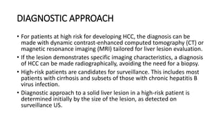 • For patients at high risk for developing HCC, the diagnosis can be
made with dynamic contrast-enhanced computed tomography (CT) or
magnetic resonance imaging (MRI) tailored for liver lesion evaluation.
• If the lesion demonstrates specific imaging characteristics, a diagnosis
of HCC can be made radiographically, avoiding the need for a biopsy.
• High-risk patients are candidates for surveillance. This includes most
patients with cirrhosis and subsets of those with chronic hepatitis B
virus infection.
• Diagnostic approach to a solid liver lesion in a high-risk patient is
determined initially by the size of the lesion, as detected on
surveillance US.
DIAGNOSTIC APPROACH
 