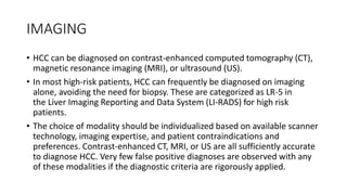IMAGING
• HCC can be diagnosed on contrast-enhanced computed tomography (CT),
magnetic resonance imaging (MRI), or ultrasound (US).
• In most high-risk patients, HCC can frequently be diagnosed on imaging
alone, avoiding the need for biopsy. These are categorized as LR-5 in
the Liver Imaging Reporting and Data System (LI-RADS) for high risk
patients.
• The choice of modality should be individualized based on available scanner
technology, imaging expertise, and patient contraindications and
preferences. Contrast-enhanced CT, MRI, or US are all sufficiently accurate
to diagnose HCC. Very few false positive diagnoses are observed with any
of these modalities if the diagnostic criteria are rigorously applied.
 