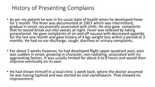 History of Presenting Complains
• As per my patient he was in his usual state of health when he developed Fever
for 1 month. The fever was documented at 100 F which was intermittent,
gradual in onset, occasionally associated with chills. He also gave complaints
that he would break out into sweats at night. Fever was relieved by taking
paracetamol. He gave complaints of on and off nausea with decreased appetite
for the last one month and gave history of 4 kgs weight loss within a period of 3
months. He had no ear discharge, cough, diarrhea or urinary complaints.
• For about 2 weeks however, he had developed Right upper quadrant pain, pain
was sudden in onset, gnawing in character, non-radiating, associated with no
aggravating factors. It was usually limited for about 6 to 8 hours and would then
improve eventually on its own.
• He had shown himself in a local clinic 1 week back, where the doctor assumed
he was having typhoid and was started on oral ciprofloxacin. That showed no
improvement.
 