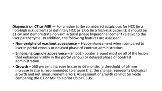 Diagnosis on CT or MRI — For a lesion to be considered suspicious for HCC (in a
non-high risk patient) or definitely HCC or LR-5 (in a high-risk patient), it should be
≥1 cm and demonstrate non-rim arterial phase hyperenhancement relative to the
liver parenchyma. In addition, the following features are assessed:
• Non-peripheral washout appearance – Hypoenhancement when compared to
liver in portal venous or delayed phase of contrast administration
• Enhancing capsule appearance – Smooth border around most or all of the lesion
that enhances visibly in the portal venous or delayed phase of contrast
administration
• Growth – ≥50 percent increase in size in ≤6 months (a threshold of ≥5 mm
increase in size is recommended to ensure that the change represents biological
growth and not measurement error). Assessment of growth cannot be made
comparing the CT or MRI to a prior US or CEUS.
 