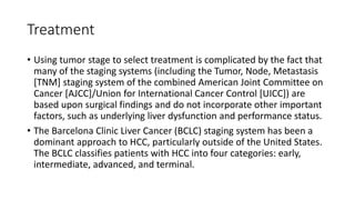 Treatment
• Using tumor stage to select treatment is complicated by the fact that
many of the staging systems (including the Tumor, Node, Metastasis
[TNM] staging system of the combined American Joint Committee on
Cancer [AJCC]/Union for International Cancer Control [UICC]) are
based upon surgical findings and do not incorporate other important
factors, such as underlying liver dysfunction and performance status.
• The Barcelona Clinic Liver Cancer (BCLC) staging system has been a
dominant approach to HCC, particularly outside of the United States.
The BCLC classifies patients with HCC into four categories: early,
intermediate, advanced, and terminal.
 