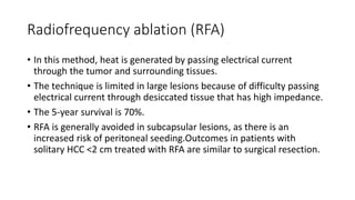Radiofrequency ablation (RFA)
• In this method, heat is generated by passing electrical current
through the tumor and surrounding tissues.
• The technique is limited in large lesions because of difficulty passing
electrical current through desiccated tissue that has high impedance.
• The 5-year survival is 70%.
• RFA is generally avoided in subcapsular lesions, as there is an
increased risk of peritoneal seeding.Outcomes in patients with
solitary HCC <2 cm treated with RFA are similar to surgical resection.
 