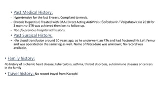 • Past Medical History:
- Hypertensive for the last 8 years, Compliant to meds.
- Chronic Hepatitis C Treated with DAA (Direct Acting AntiVirals: Sofosbuvir / Velpatasvir) in 2018 for
3 months- ETR was achieved then lost to follow up.
- No H/o previous hospital admissions.
• Past Surgical History:
• H/o blood transfusion around 30 years ago, as he underwent an RTA and had fractured his Left Femur
and was operated on the same leg as well. Name of Procedure was unknown; No record was
available.
• Family history:
No history of Ischemic heart disease, tuberculosis, asthma, thyroid disorders, autoimmune diseases or cancers
in the family
• Travel history: No recent travel from Karachi
 