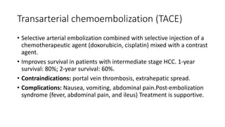 Transarterial chemoembolization (TACE)
• Selective arterial embolization combined with selective injection of a
chemotherapeutic agent (doxorubicin, cisplatin) mixed with a contrast
agent.
• Improves survival in patients with intermediate stage HCC. 1-year
survival: 80%; 2-year survival: 60%.
• Contraindications: portal vein thrombosis, extrahepatic spread.
• Complications: Nausea, vomiting, abdominal pain.Post-embolization
syndrome (fever, abdominal pain, and ileus) Treatment is supportive.
 