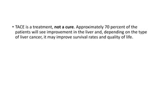 • TACE is a treatment, not a cure. Approximately 70 percent of the
patients will see improvement in the liver and, depending on the type
of liver cancer, it may improve survival rates and quality of life.
 