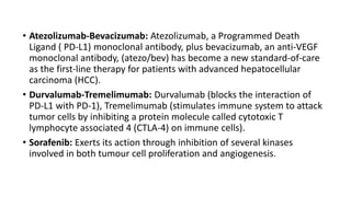 • Atezolizumab-Bevacizumab: Atezolizumab, a Programmed Death
Ligand ( PD-L1) monoclonal antibody, plus bevacizumab, an anti-VEGF
monoclonal antibody, (atezo/bev) has become a new standard-of-care
as the first-line therapy for patients with advanced hepatocellular
carcinoma (HCC).
• Durvalumab-Tremelimumab: Durvalumab (blocks the interaction of
PD-L1 with PD-1), Tremelimumab (stimulates immune system to attack
tumor cells by inhibiting a protein molecule called cytotoxic T
lymphocyte associated 4 (CTLA-4) on immune cells).
• Sorafenib: Exerts its action through inhibition of several kinases
involved in both tumour cell proliferation and angiogenesis.
 