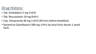 Drug History:
• Tab. Amlodipine 5 mg 1+0+0
• Tab. Rosuvastatin 10 mg 0+0+1
• Cap. Omeprazole 40 mg 1+0+0 (30 mins before breakfast)
• Started on Ciprofloxacin 500 mg 1+0+1 by local clinic doctor 1 week
back.
 