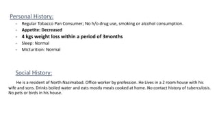 Personal History:
- Regular Tobacco Pan Consumer; No h/o drug use, smoking or alcohol consumption.
- Appetite: Decreased
- 4 kgs weight loss within a period of 3months
- Sleep: Normal
- Micturition: Normal
Social History:
He is a resident of North Nazimabad. Office worker by profession. He Lives in a 2 room house with his
wife and sons. Drinks boiled water and eats mostly meals cooked at home. No contact history of tuberculosis.
No pets or birds in his house.
 
