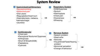 System Review
Respiratory System
•SOB/Dyspnoea
•Sputum
•Haemoptysis
•Chest pain
•Hoarseness
•Wheezing
Cardiovascular
•Chest pain
•Paroxysmal Nocturnal Dyspnoea
•Orthopnoea
•Short Of Breath(SOB)
•Palpitations
•Cyanosis
Gastrointestinal/Alimentary
•Nausea/vomiting
•Abdominal pain
•Oral ulcers
•Regurgitation/heart burn
•Haematemesis, melaena,
haematochagia
•Jaundice
Nervous System
•Speech problem
•Head ache
•Seizures
•Visual/Smell/Taste/Hearing
problem
•Abnormal sensation
•Change of behaviour
-ve
-ve
-ve
-ve
 