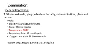 Examination:
• General Impression:
A 60 year old male, lying on bed comfortably, oriented to time, place and
person.
Vitals:
• Blood Pressure:110/80 mm/Hg
• Pulse: 98/min, regular
• Temperature: 100 F
• Respiratory Rate: 19 breaths/min
• Oxygen saturation: 98 % on room air
-Weight 54kg , Height: 170cm BMI: 18.6 kg/m2
 