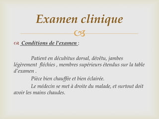 Examen clinique
               
 Conditions de l’examen :

         Patient en décubitus dorsal, dévêtu, jambes
légèrement fléchies , membres supérieurs étendus sur la table
d’examen .
         Pièce bien chauffée et bien éclairée.
         Le médecin se met à droite du malade, et surtout doit
avoir les mains chaudes.
 