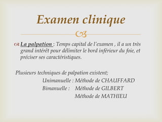 Examen clinique
               
 La palpation : Temps capital de l’examen , il a un très
  grand intérêt pour délimiter le bord inférieur du foie, et
  préciser ses caractéristiques.

Plusieurs techniques de palpation existent;
            Unimanuelle : Méthode de CHAUFFARD
            Bimanuelle : Méthode de GILBERT
                           Méthode de MATHIEU
 