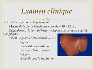 Examen clinique
                                
 Après la palpation et la percussion :
     Mesure de la flèche hépatique( normale = 10 – 12 cm)
     Généralement le bord inférieur ne dépasse pas le rebord costal,
( longiligne)
     s’il est palpable à l’état normal, il est :
               régulier.
               de consistance élastique.
               de surface lisse , mousse.
               indolore
               et mobile avec la respiration.
 