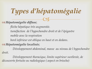 Types d’hépatomégalie
 Hépatomégalie diffuse;
                         
       flèche hépatique très augmentée.
       tuméfaction de l’hypochondre droit et de l’épigastre
       mobile avec la respiration
       bord inférieur est oblique en haut et en dedans.
 Hépatomégalie localisée;
         Développement abdominal, masse au niveau de l hypochondre
droit.
         Développement thoracique, limite supérieur surélevée, de
découverte fortuite ou radiologique ( aspect en brioche)
 
