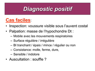 Diagnostic positif
Cas faciles:
• Inspection: voussure visible sous l’auvent costal
• Palpation: masse de l’hypochondre Dt :
   –   Mobile avec les mouvements respiratoires
   –   Surface régulière / irrégulière
   –   BI tranchant / épais / mince / régulier ou non
   –   Consistance: molle, ferme, dure,
   –   Sensible / indolore
• Auscultation : souffle ?
 