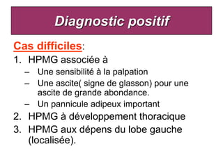 Diagnostic positif
Cas difficiles:
1. HPMG associée à
  – Une sensibilité à la palpation
  – Une ascite( signe de glasson) pour une
    ascite de grande abondance.
  – Un pannicule adipeux important
2. HPMG à développement thoracique
3. HPMG aux dépens du lobe gauche
   (localisée).
 
