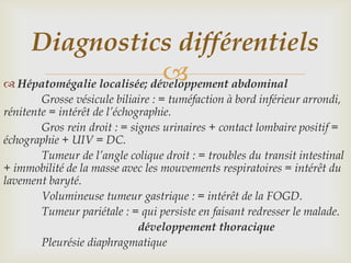 Diagnostics différentiels
                             
 Hépatomégalie localisée; développement abdominal
        Grosse vésicule biliaire : = tuméfaction à bord inférieur arrondi,
rénitente = intérêt de l’échographie.
        Gros rein droit : = signes urinaires + contact lombaire positif =
échographie + UIV = DC.
        Tumeur de l’angle colique droit : = troubles du transit intestinal
+ immobilité de la masse avec les mouvements respiratoires = intérêt du
lavement baryté.
        Volumineuse tumeur gastrique : = intérêt de la FOGD.
        Tumeur pariétale : = qui persiste en faisant redresser le malade.
                              développement thoracique
        Pleurésie diaphragmatique
 