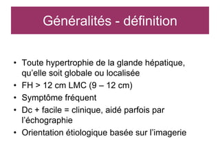 Généralités - définition

• Toute hypertrophie de la glande hépatique,
  qu’elle soit globale ou localisée
• FH > 12 cm LMC (9 – 12 cm)
• Symptôme fréquent
• Dc + facile = clinique, aidé parfois par
  l’échographie
• Orientation étiologique basée sur l’imagerie
 