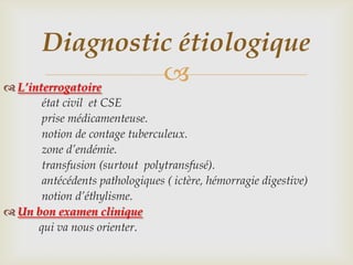 Diagnostic étiologique
 L’interrogatoire
                   
      état civil et CSE
      prise médicamenteuse.
      notion de contage tuberculeux.
      zone d’endémie.
      transfusion (surtout polytransfusé).
      antécédents pathologiques ( ictère, hémorragie digestive)
      notion d’éthylisme.
 Un bon examen clinique
     qui va nous orienter.
 