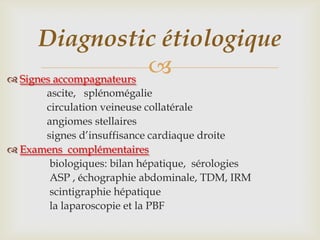 Diagnostic étiologique
 Signes accompagnateurs
                         
      ascite, splénomégalie
      circulation veineuse collatérale
      angiomes stellaires
      signes d’insuffisance cardiaque droite
 Examens complémentaires
       biologiques: bilan hépatique, sérologies
       ASP , échographie abdominale, TDM, IRM
       scintigraphie hépatique
       la laparoscopie et la PBF
 