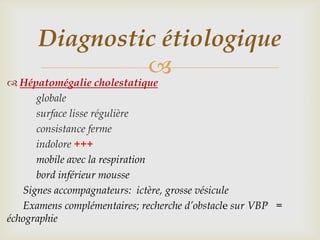 Diagnostic étiologique
               
 Hépatomégalie cholestatique
      globale
      surface lisse régulière
      consistance ferme
      indolore +++
      mobile avec la respiration
      bord inférieur mousse
   Signes accompagnateurs: ictère, grosse vésicule
   Examens complémentaires; recherche d’obstacle sur VBP =
échographie
 