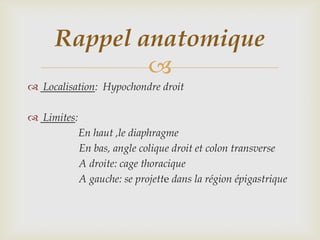 Rappel anatomique
             
 Localisation: Hypochondre droit

 Limites:
             En haut ,le diaphragme
             En bas, angle colique droit et colon transverse
             A droite: cage thoracique
             A gauche: se projette dans la région épigastrique
 