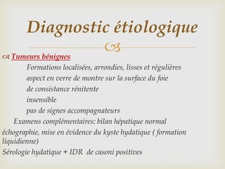 Diagnostic étiologique
 Tumeurs bénignes
                   
        Formations localisées, arrondies, lisses et régulières
        aspect en verre de montre sur la surface du foie
        de consistance rénitente
        insensible
        pas de signes accompagnateurs
    Examens complémentaires: bilan hépatique normal
échographie, mise en évidence du kyste hydatique ( formation
liquidienne)
Sérologie hydatique + IDR de casoni positives
 