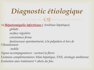 Diagnostic étiologique
                
 Hépatomégalie infectieuse ( Amibiase hépatique)
       globale
       surface régulière
       consistance ferme
       douloureuse spontanément, à la palpation et lors de
l’ébranlement
        mobile
Signes accompagnateurs : surtout la fièvre
Examens complémentaires: bilan hépatique, FNS, sérologie amibienne
Evolution sans traitement = abcès du foie.
 