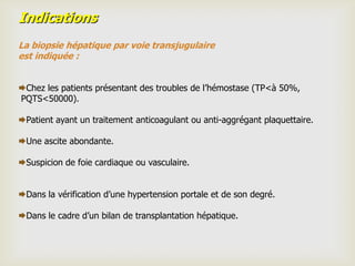 Indications
La biopsie hépatique par voie transjugulaire
est indiquée :


Chez les patients présentant des troubles de l’hémostase (TP<à 50%,
PQTS<50000).

Patient ayant un traitement anticoagulant ou anti-aggrégant plaquettaire.

Une ascite abondante.

Suspicion de foie cardiaque ou vasculaire.


Dans la vérification d’une hypertension portale et de son degré.

Dans le cadre d’un bilan de transplantation hépatique.
 