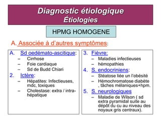 Diagnostic étiologique
                               Étiologies
                         HPMG HOMOGENE
A. Associée à d’autres symptômes:
A.       Sd oedémato-ascitique:          3. Fièvre:
     –      Cirrhose                        – Maladies infectieuses
     –      Foie cardiaque                  – hémopathies
     –      Sd de Budd Chiari            4. S. endocriniens:
2.       Ictère:                            – Stéatose liée un l’obésité
     –      Hépatites: Infectieuses,        – Hémochromatose diabète
            mdc, toxiques                     , tâches mélaniques+hpm.
     –      Cholestase: extra / intra-   5. S. neurologiques
            hépatique                       – Maladie de Wilson ( sd
                                              extra pyramidal suite au
                                              dépôt du cu au niveau des
                                              noyaux gris centraux).
 