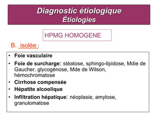 Diagnostic étiologique
                     Étiologies

               HPMG HOMOGENE
 B. isolée :
• Foie vasculaire
• Foie de surcharge: stéatose, sphingo-lipidose, Mdie de
  Gaucher, glycogénose, Mde de Wilson,
  hémochromatose
• Cirrhose compensée
• Hépatite alcoolique
• Infiltration hépatique: néoplasie, amylose,
  granulomatose
 