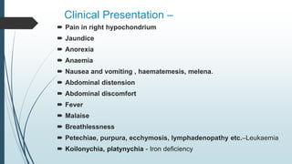Clinical Presentation –
 Pain in right hypochondrium
 Jaundice
 Anorexia
 Anaemia
 Nausea and vomiting , haematemesis, melena.
 Abdominal distension
 Abdominal discomfort
 Fever
 Malaise
 Breathlessness
 Petechiae, purpura, ecchymosis, lymphadenopathy etc.–Leukaemia
 Koilonychia, platynychia - Iron deficiency
 