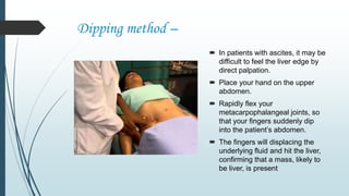 Dipping method –
 In patients with ascites, it may be
difficult to feel the liver edge by
direct palpation.
 Place your hand on the upper
abdomen.
 Rapidly flex your
metacarpophalangeal joints, so
that your fingers suddenly dip
into the patient’s abdomen.
 The fingers will displacing the
underlying fluid and hit the liver,
confirming that a mass, likely to
be liver, is present
 