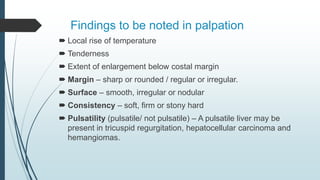 Findings to be noted in palpation
 Local rise of temperature
 Tenderness
 Extent of enlargement below costal margin
 Margin – sharp or rounded / regular or irregular.
 Surface – smooth, irregular or nodular
 Consistency – soft, firm or stony hard
 Pulsatility (pulsatile/ not pulsatile) – A pulsatile liver may be
present in tricuspid regurgitation, hepatocellular carcinoma and
hemangiomas.
 
