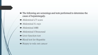  The following are screenings and tests performed to determine the
cause of hepatomegaly:
 Abdominal CT scans
 Abdominal X-rays
 Abdominal MRI
 Abdominal Ultrasound
 Liver function test
 Blood test for Hepatitis
 Biopsy to rule out cancer
 