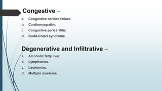 Congestive –
a. Congestive cardiac failure.
b. Cardiomyopathy.
c. Congestive pericarditis.
d. Budd-Chiari syndrome.
Degenerative and Infiltrative –
a. Alcoholic fatty liver.
b. Lymphomas.
c. Leukemias.
d. Multiple myeloma.
 