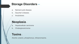 Storage Disorders –
a. Neimann-pick disease.
b. Gaucher’s disease.
c. Amyloidosis.
Neoplasia–
a. Hepatocellular carcinoma
b. Cholangiocarcinoma
Toxins–
Alcohol, arsenic, phosphorous, chlorpromazine.
 