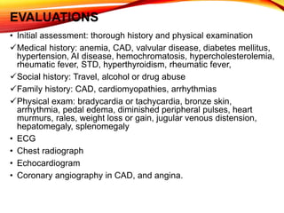 EVALUATIONS
• Initial assessment: thorough history and physical examination
Medical history: anemia, CAD, valvular disease, diabetes mellitus,
hypertension, AI disease, hemochromatosis, hypercholesterolemia,
rheumatic fever, STD, hyperthyroidism, rheumatic fever,
Social history: Travel, alcohol or drug abuse
Family history: CAD, cardiomyopathies, arrhythmias
Physical exam: bradycardia or tachycardia, bronze skin,
arrhythmia, pedal edema, diminished peripheral pulses, heart
murmurs, rales, weight loss or gain, jugular venous distension,
hepatomegaly, splenomegaly
• ECG
• Chest radiograph
• Echocardiogram
• Coronary angiography in CAD, and angina.
 