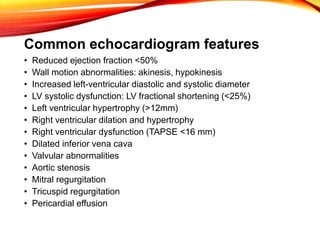 Common echocardiogram features
• Reduced ejection fraction <50%
• Wall motion abnormalities: akinesis, hypokinesis
• Increased left-ventricular diastolic and systolic diameter
• LV systolic dysfunction: LV fractional shortening (<25%)
• Left ventricular hypertrophy (>12mm)
• Right ventricular dilation and hypertrophy
• Right ventricular dysfunction (TAPSE <16 mm)
• Dilated inferior vena cava
• Valvular abnormalities
• Aortic stenosis
• Mitral regurgitation
• Tricuspid regurgitation
• Pericardial effusion
 